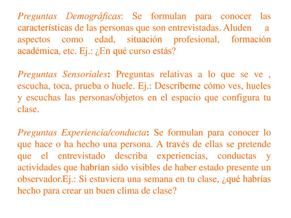 Preguntas Demográficas: Se formulan para conocer las características de las personas que son entrevistadas. Aluden a aspectos como edad, situación profesional, formación académica, etc. Ej.: ¿En qué curso estás