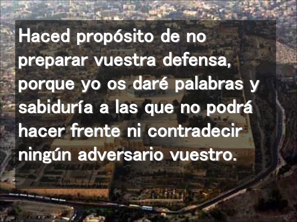 Haced propósito de no preparar vuestra defensa, porque yo os daré palabras y sabiduría a las que no podrá hacer frente ni contradecir ningún adversario vuestro.
