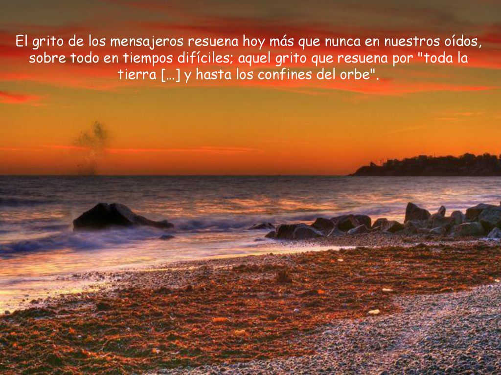 El grito de los mensajeros resuena hoy más que nunca en nuestros oídos, sobre todo en tiempos difíciles; aquel grito que resuena por toda la tierra […] y hasta los confines del orbe .