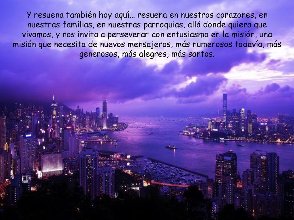 Y resuena también hoy aquí… resuena en nuestros corazones, en nuestras familias, en nuestras parroquias, allá donde quiera que vivamos, y nos invita a perseverar con entusiasmo en la misión, una misión que necesita de nuevos mensajeros, más numerosos todavía, más generosos, más alegres, más santos.
