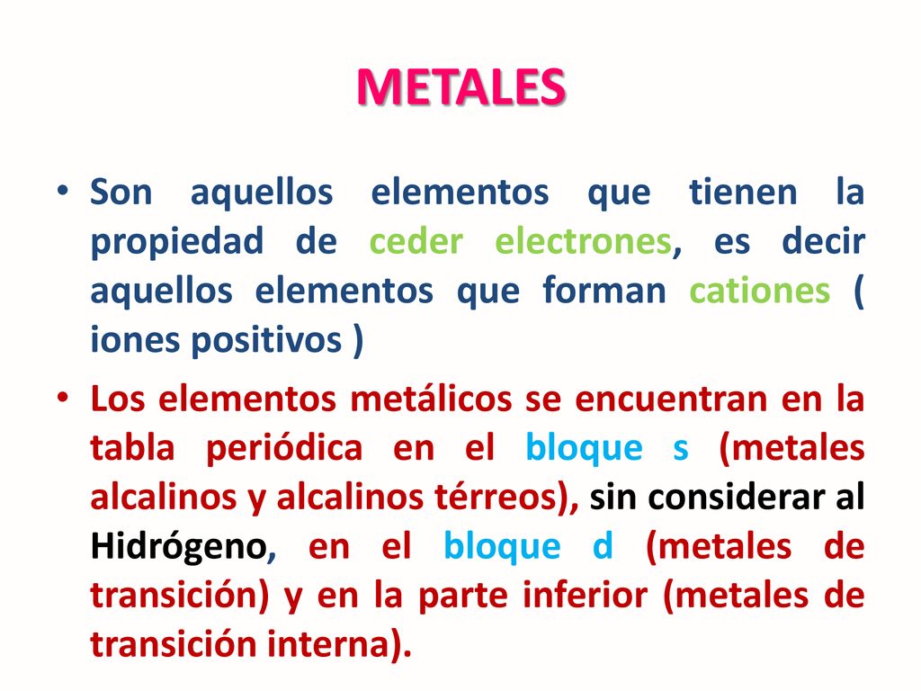 METALES Son aquellos elementos que tienen la propiedad de ceder electrones, es decir aquellos elementos que forman cationes ( iones positivos )