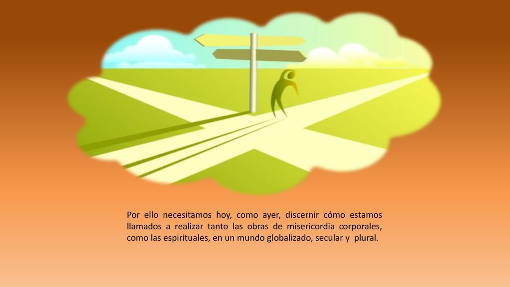 Por ello necesitamos hoy, como ayer, discernir cómo estamos llamados a realizar tanto las obras de misericordia corporales, como las espirituales, en un mundo globalizado, secular y plural.