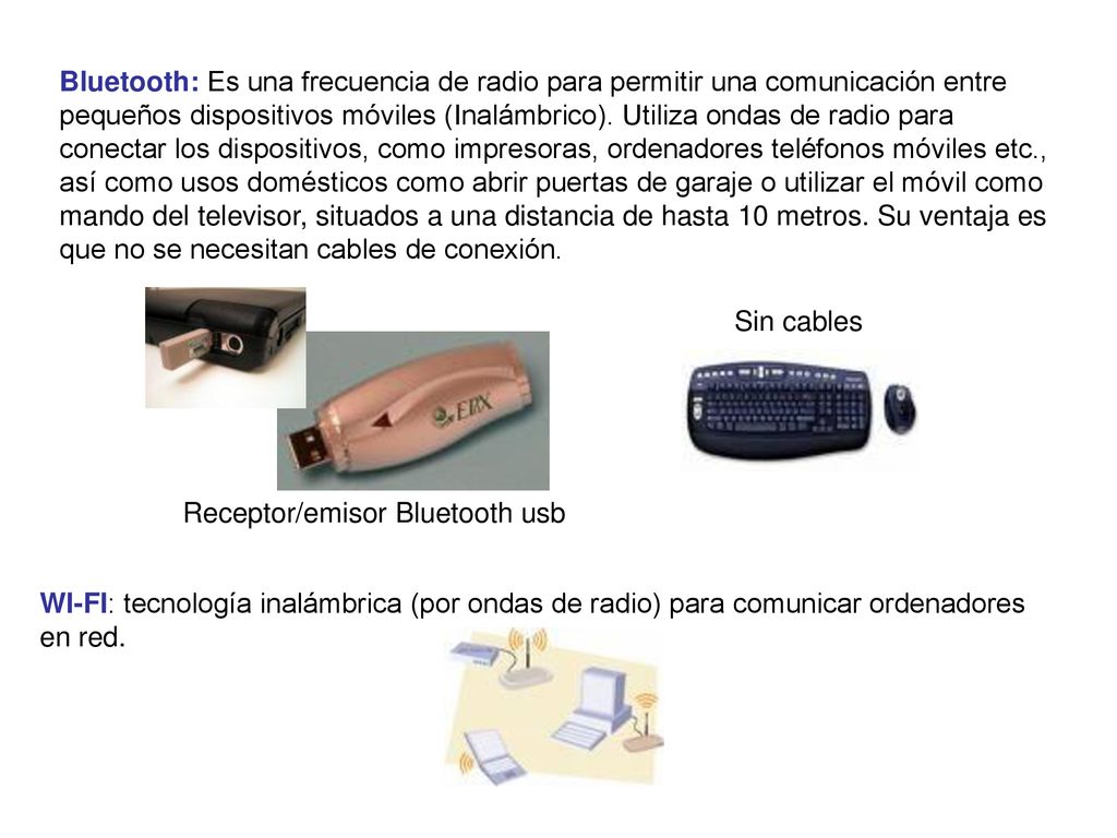 Bluetooth: Es una frecuencia de radio para permitir una comunicación entre pequeños dispositivos móviles (Inalámbrico). Utiliza ondas de radio para conectar los dispositivos, como impresoras, ordenadores teléfonos móviles etc., así como usos domésticos como abrir puertas de garaje o utilizar el móvil como mando del televisor, situados a una distancia de hasta 10 metros. Su ventaja es que no se necesitan cables de conexión.