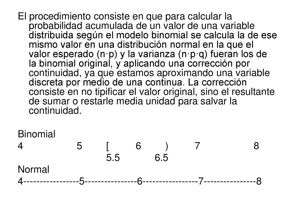 El procedimiento consiste en que para calcular la probabilidad acumulada de un valor de una variable distribuida según el modelo binomial se calcula la de ese mismo valor en una distribución normal en la que el valor esperado (n·p) y la varianza (n·p·q) fueran los de la binomial original, y aplicando una corrección por continuidad, ya que estamos aproximando una variable discreta por medio de una continua. La corrección consiste en no tipificar el valor original, sino el resultante de sumar o restarle media unidad para salvar la continuidad.