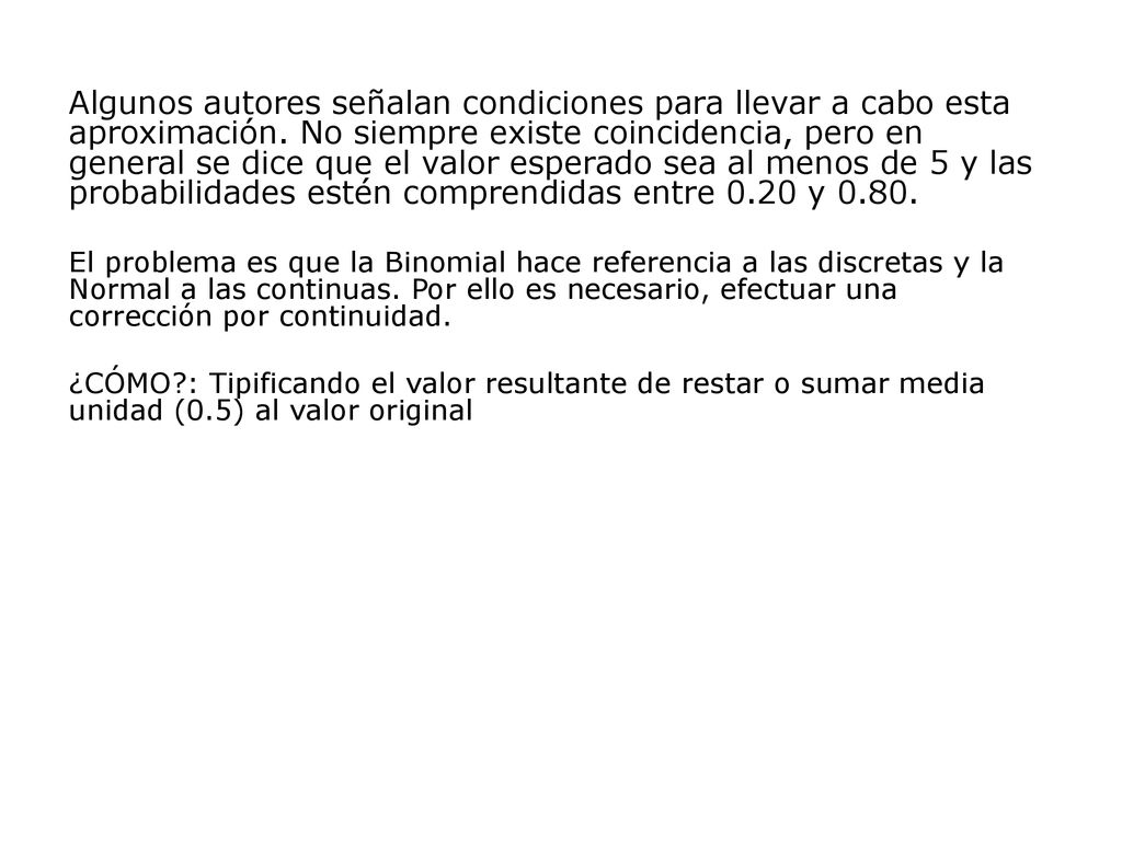 Algunos autores señalan condiciones para llevar a cabo esta aproximación. No siempre existe coincidencia, pero en general se dice que el valor esperado sea al menos de 5 y las probabilidades estén comprendidas entre 0.20 y 0.80.