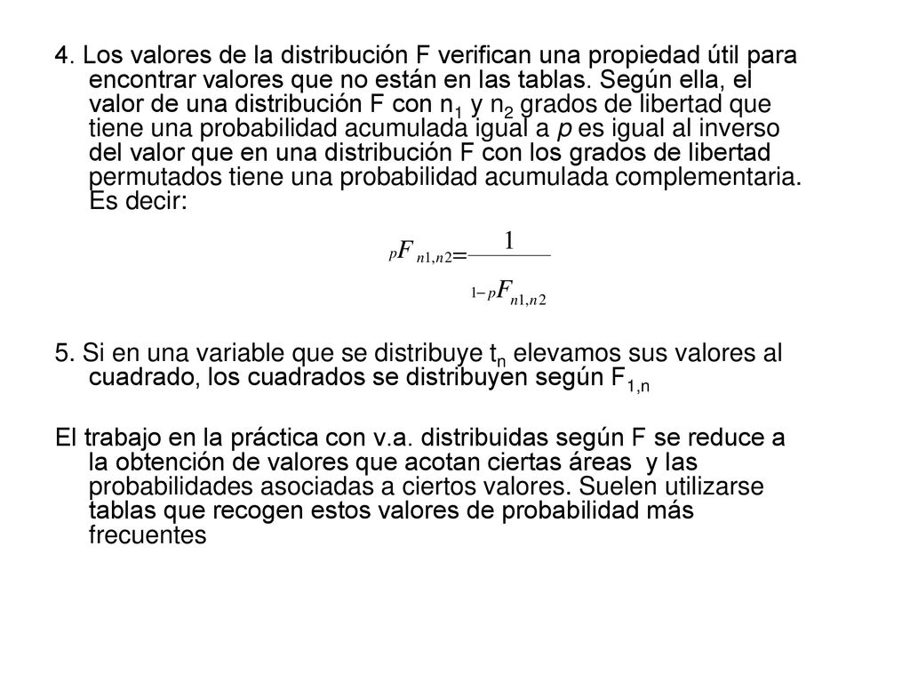 4. Los valores de la distribución F verifican una propiedad útil para encontrar valores que no están en las tablas. Según ella, el valor de una distribución F con n1 y n2 grados de libertad que tiene una probabilidad acumulada igual a p es igual al inverso del valor que en una distribución F con los grados de libertad permutados tiene una probabilidad acumulada complementaria. Es decir: