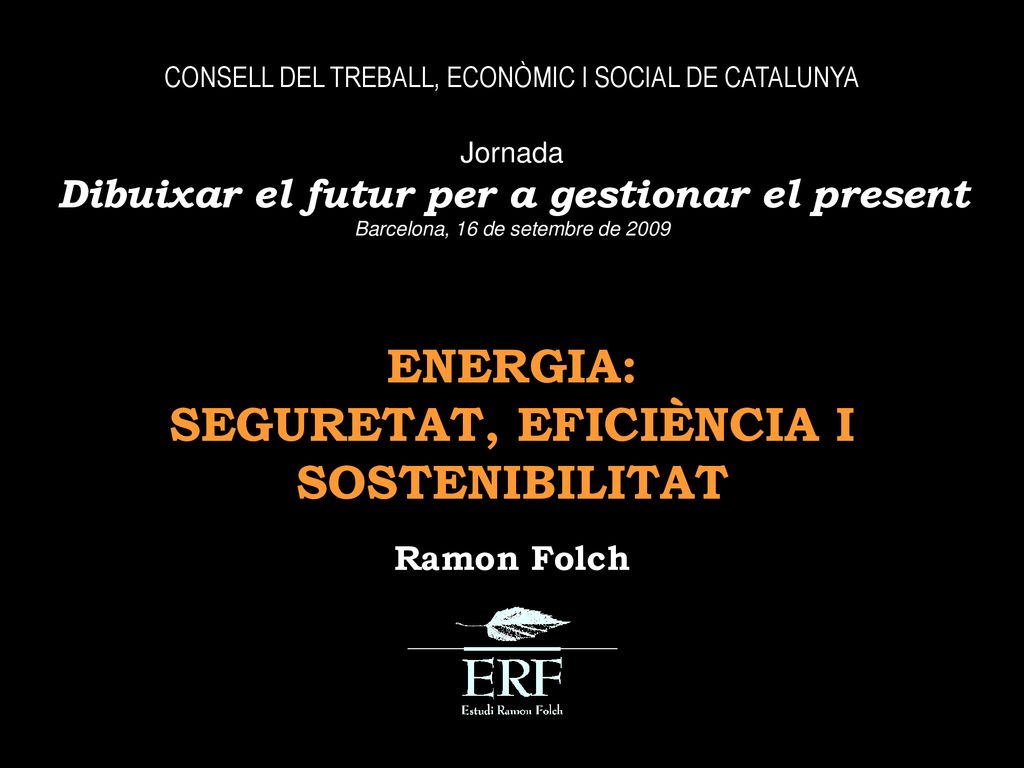 CONSELL DEL TREBALL, ECONÒMIC I SOCIAL DE CATALUNYA Jornada Dibuixar el futur per a gestionar el present Barcelona, 16 de setembre de 2009 ENERGIA: SEGURETAT, EFICIÈNCIA I SOSTENIBILITAT Ramon Folch