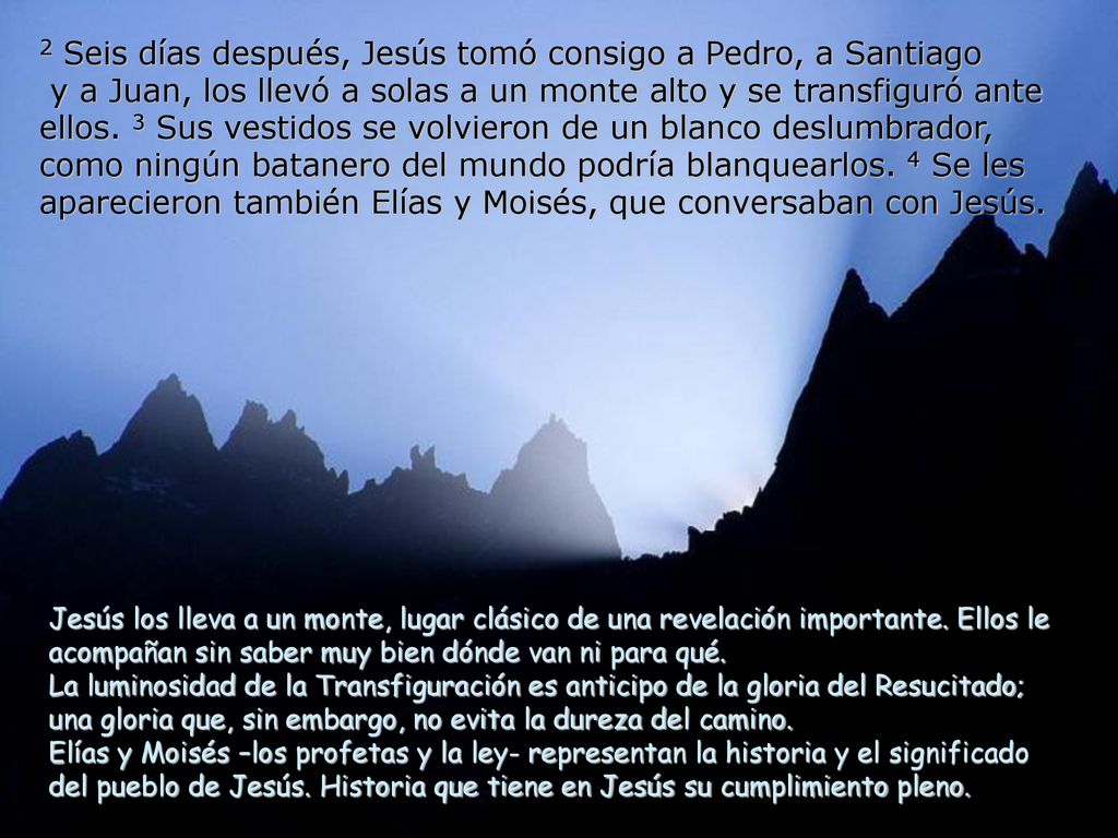 2 Seis días después, Jesús tomó consigo a Pedro, a Santiago y a Juan, los llevó a solas a un monte alto y se transfiguró ante ellos. 3 Sus vestidos se volvieron de un blanco deslumbrador, como ningún batanero del mundo podría blanquearlos. 4 Se les aparecieron también Elías y Moisés, que conversaban con Jesús.