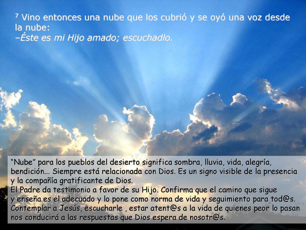 7 Vino entonces una nube que los cubrió y se oyó una voz desde la nube: –Éste es mi Hijo amado; escuchadlo.