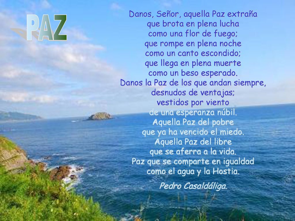 Danos, Señor, aquella Paz extraña que brota en plena lucha como una flor de fuego; que rompe en plena noche como un canto escondido; que llega en plena muerte como un beso esperado. Danos la Paz de los que andan siempre, desnudos de ventajas; vestidos por viento de una esperanza núbil. Aquella Paz del pobre que ya ha vencido el miedo. Aquella Paz del libre que se aferra a la vida. Paz que se comparte en igualdad como el agua y la Hostia.