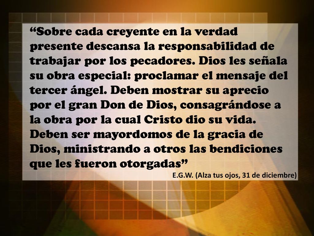 Sobre cada creyente en la verdad presente descansa la responsabilidad de trabajar por los pecadores. Dios les señala su obra especial: proclamar el mensaje del tercer ángel. Deben mostrar su aprecio por el gran Don de Dios, consagrándose a la obra por la cual Cristo dio su vida. Deben ser mayordomos de la gracia de Dios, ministrando a otros las bendiciones que les fueron otorgadas