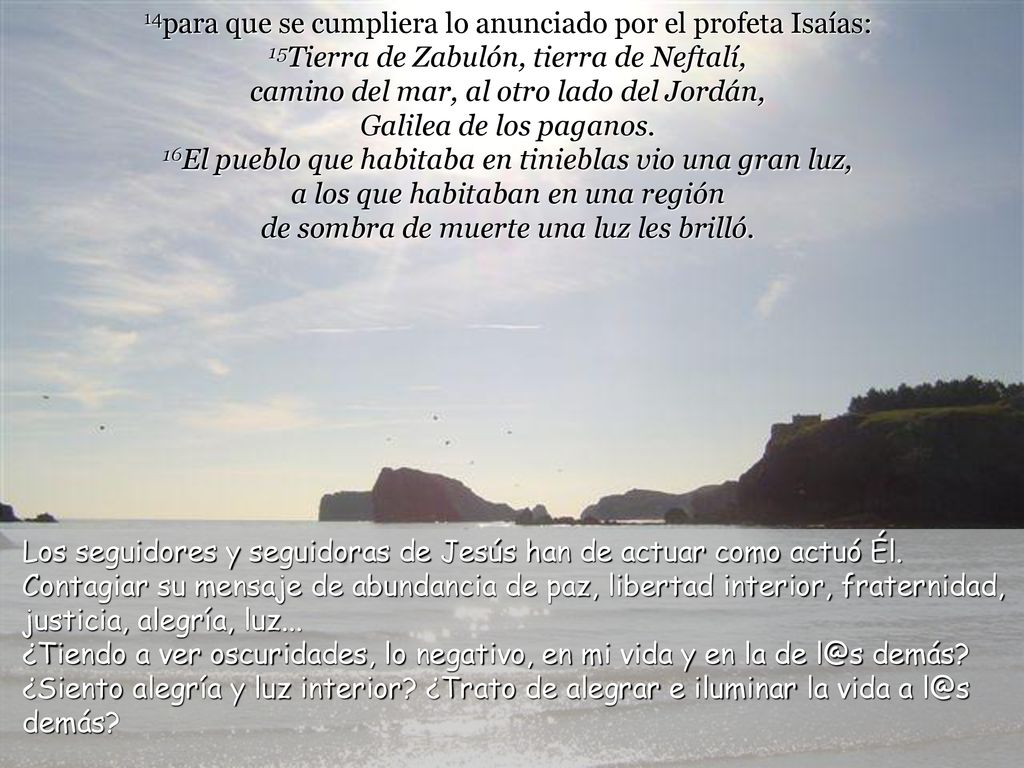 14para que se cumpliera lo anunciado por el profeta Isaías: 15Tierra de Zabulón, tierra de Neftalí, camino del mar, al otro lado del Jordán, Galilea de los paganos. 16El pueblo que habitaba en tinieblas vio una gran luz, a los que habitaban en una región de sombra de muerte una luz les brilló.