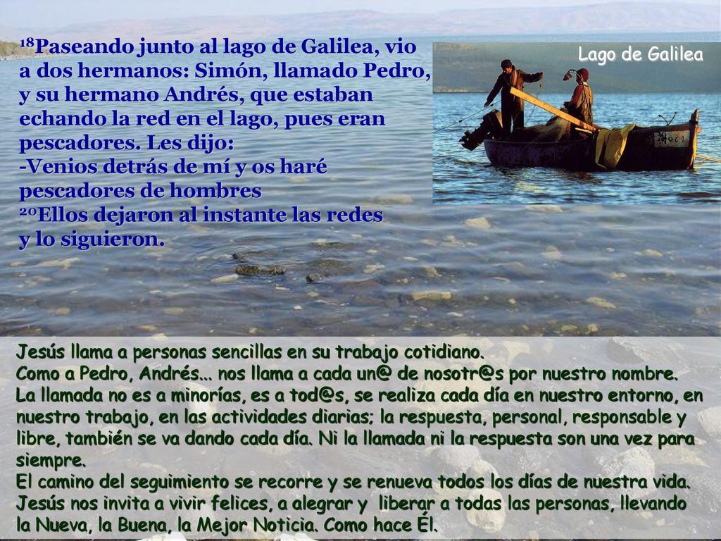 18Paseando junto al lago de Galilea, vio a dos hermanos: Simón, llamado Pedro, y su hermano Andrés, que estaban echando la red en el lago, pues eran pescadores. Les dijo: -Venios detrás de mí y os haré pescadores de hombres 20Ellos dejaron al instante las redes y lo siguieron.