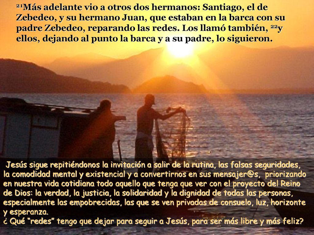 21Más adelante vio a otros dos hermanos: Santiago, el de Zebedeo, y su hermano Juan, que estaban en la barca con su padre Zebedeo, reparando las redes. Los llamó también, 22y ellos, dejando al punto la barca y a su padre, lo siguieron.