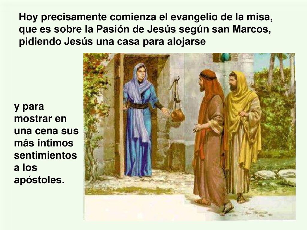 Hoy precisamente comienza el evangelio de la misa, que es sobre la Pasión de Jesús según san Marcos, pidiendo Jesús una casa para alojarse