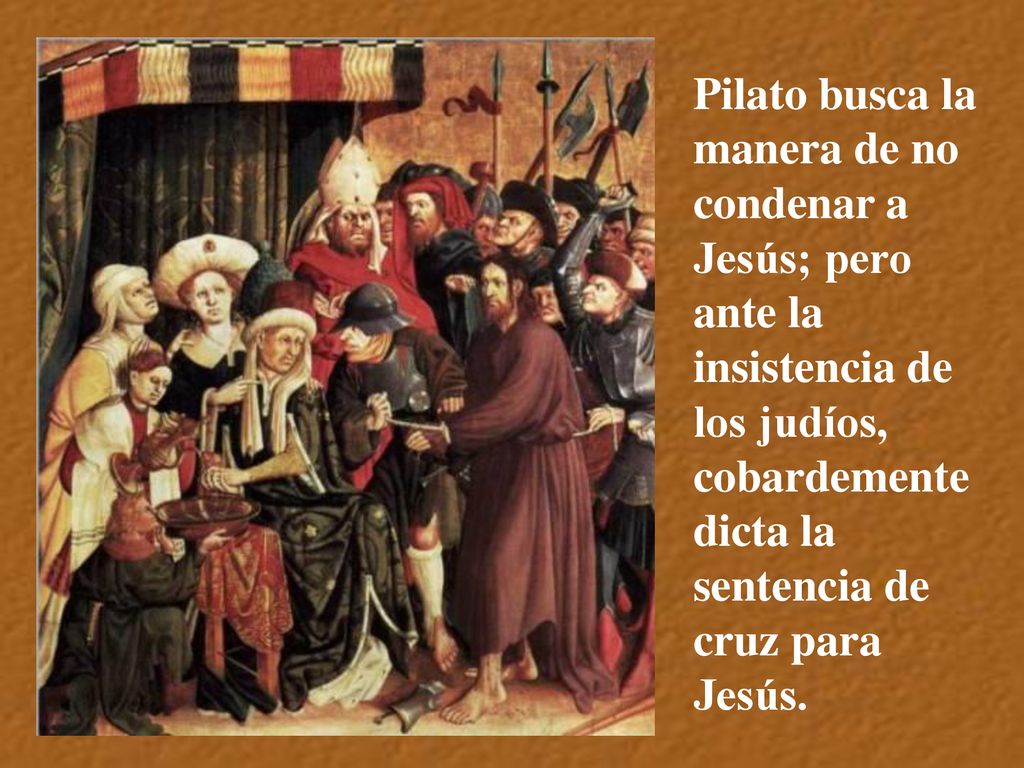 Pilato busca la manera de no condenar a Jesús; pero ante la insistencia de los judíos, cobardemente dicta la sentencia de cruz para Jesús.