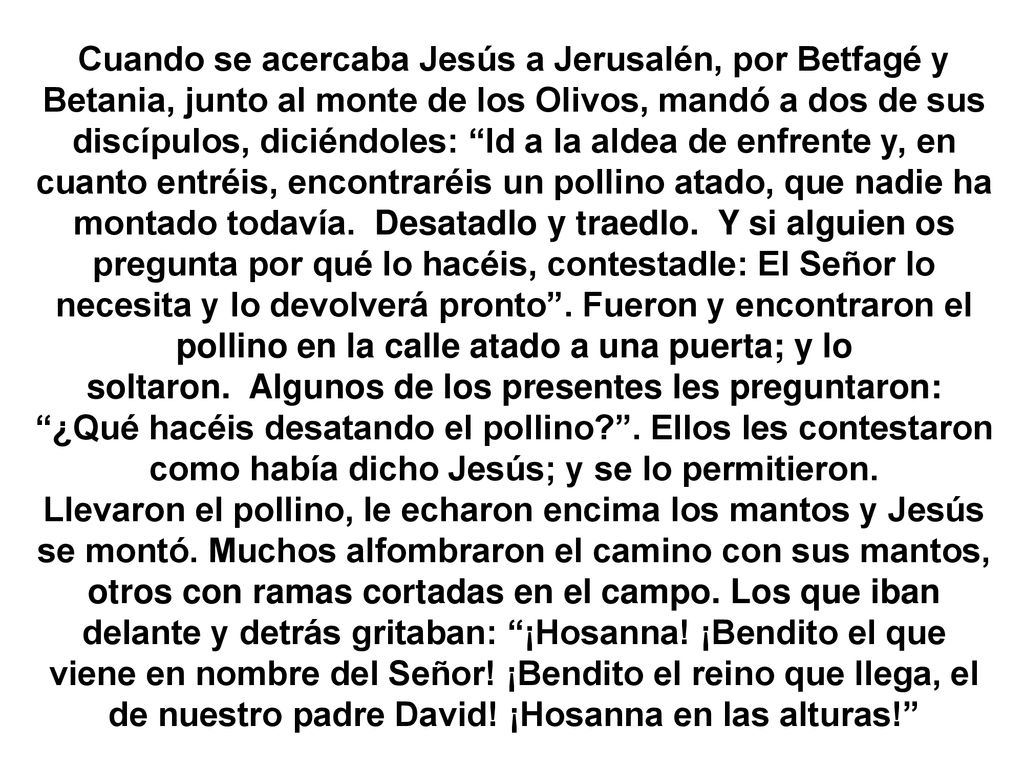 Cuando se acercaba Jesús a Jerusalén, por Betfagé y Betania, junto al monte de los Olivos, mandó a dos de sus discípulos, diciéndoles: Id a la aldea de enfrente y, en cuanto entréis, encontraréis un pollino atado, que nadie ha montado todavía. Desatadlo y traedlo. Y si alguien os pregunta por qué lo hacéis, contestadle: El Señor lo necesita y lo devolverá pronto . Fueron y encontraron el pollino en la calle atado a una puerta; y lo soltaron. Algunos de los presentes les preguntaron: ¿Qué hacéis desatando el pollino . Ellos les contestaron como había dicho Jesús; y se lo permitieron.
