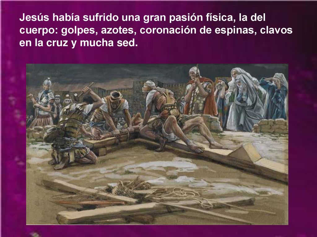 Jesús había sufrido una gran pasión física, la del cuerpo: golpes, azotes, coronación de espinas, clavos en la cruz y mucha sed.