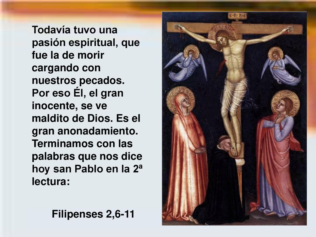 Todavía tuvo una pasión espiritual, que fue la de morir cargando con nuestros pecados. Por eso Él, el gran inocente, se ve maldito de Dios. Es el gran anonadamiento. Terminamos con las palabras que nos dice hoy san Pablo en la 2ª lectura: