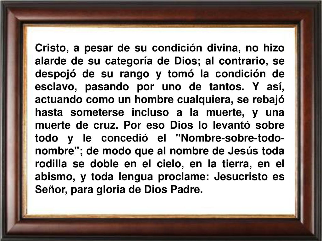 Cristo, a pesar de su condición divina, no hizo alarde de su categoría de Dios; al contrario, se despojó de su rango y tomó la condición de esclavo, pasando por uno de tantos.