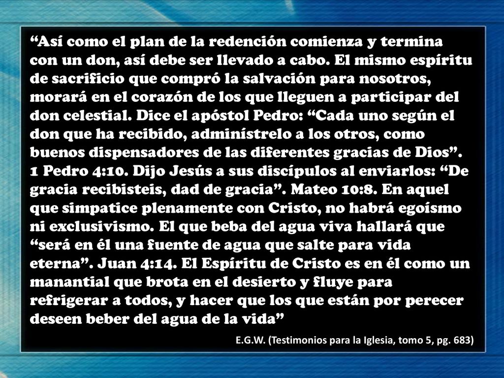 Así como el plan de la redención comienza y termina con un don, así debe ser llevado a cabo. El mismo espíritu de sacrificio que compró la salvación para nosotros, morará en el corazón de los que lleguen a participar del don celestial. Dice el apóstol Pedro: Cada uno según el don que ha recibido, adminístrelo a los otros, como buenos dispensadores de las diferentes gracias de Dios . 1 Pedro 4:10. Dijo Jesús a sus discípulos al enviarlos: De gracia recibisteis, dad de gracia . Mateo 10:8. En aquel que simpatice plenamente con Cristo, no habrá egoísmo ni exclusivismo. El que beba del agua viva hallará que será en él una fuente de agua que salte para vida eterna . Juan 4:14. El Espíritu de Cristo es en él como un manantial que brota en el desierto y fluye para refrigerar a todos, y hacer que los que están por perecer deseen beber del agua de la vida