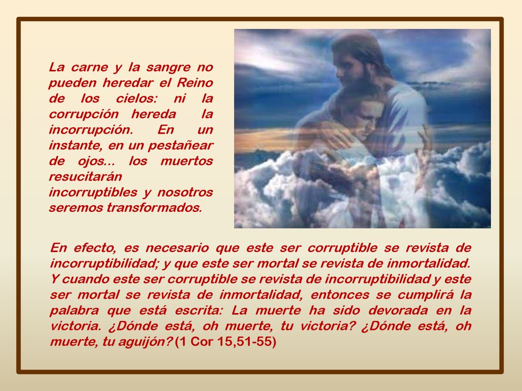 La carne y la sangre no pueden heredar el Reino de los cielos: ni la corrupción hereda la incorrupción. En un instante, en un pestañear de ojos... los muertos resucitarán incorruptibles y nosotros seremos transformados.