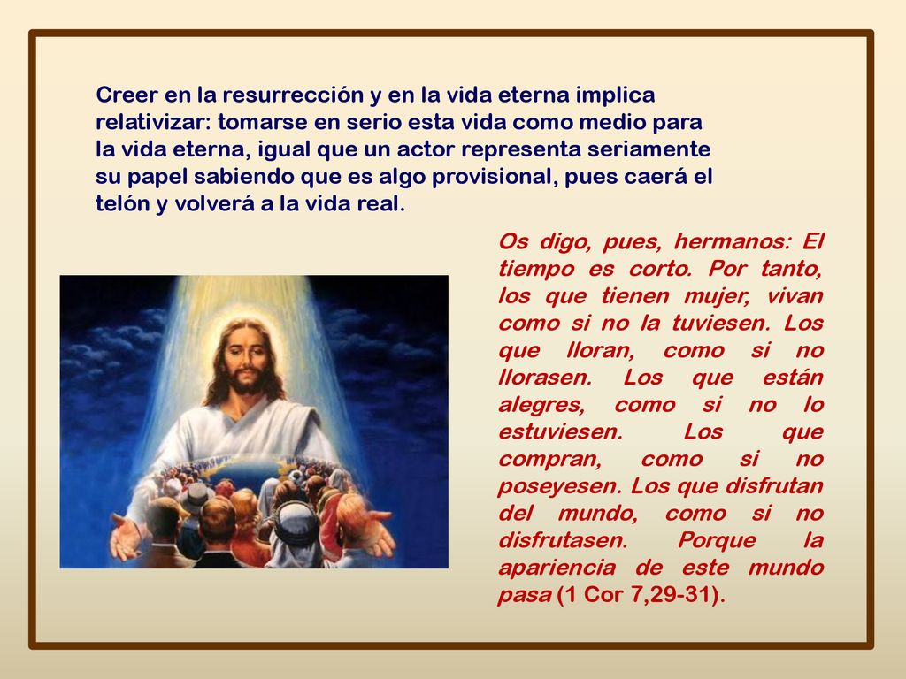 Creer en la resurrección y en la vida eterna implica relativizar: tomarse en serio esta vida como medio para la vida eterna, igual que un actor representa seriamente su papel sabiendo que es algo provisional, pues caerá el telón y volverá a la vida real.