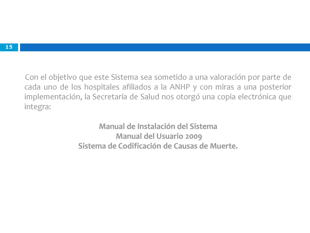 Con el objetivo que este Sistema sea sometido a una valoración por parte de cada uno de los hospitales afiliados a la ANHP y con miras a una posterior implementación, la Secretaría de Salud nos otorgó una copia electrónica que integra: Manual de Instalación del Sistema Manual del Usuario 2009 Sistema de Codificación de Causas de Muerte.