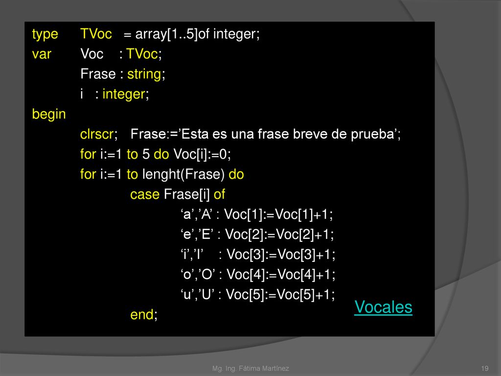 type TVoc = array[1..5]of integer; var Voc : TVoc; Frase : string; i : integer; begin clrscr; Frase:=’Esta es una frase breve de prueba’; for i:=1 to 5 do Voc[i]:=0; for i:=1 to lenght(Frase) do case Frase[i] of ‘a’,’A’ : Voc[1]:=Voc[1]+1; ‘e’,’E’ : Voc[2]:=Voc[2]+1; ‘i’,’I’ : Voc[3]:=Voc[3]+1; ‘o’,’O’ : Voc[4]:=Voc[4]+1; ‘u’,’U’ : Voc[5]:=Voc[5]+1; end;