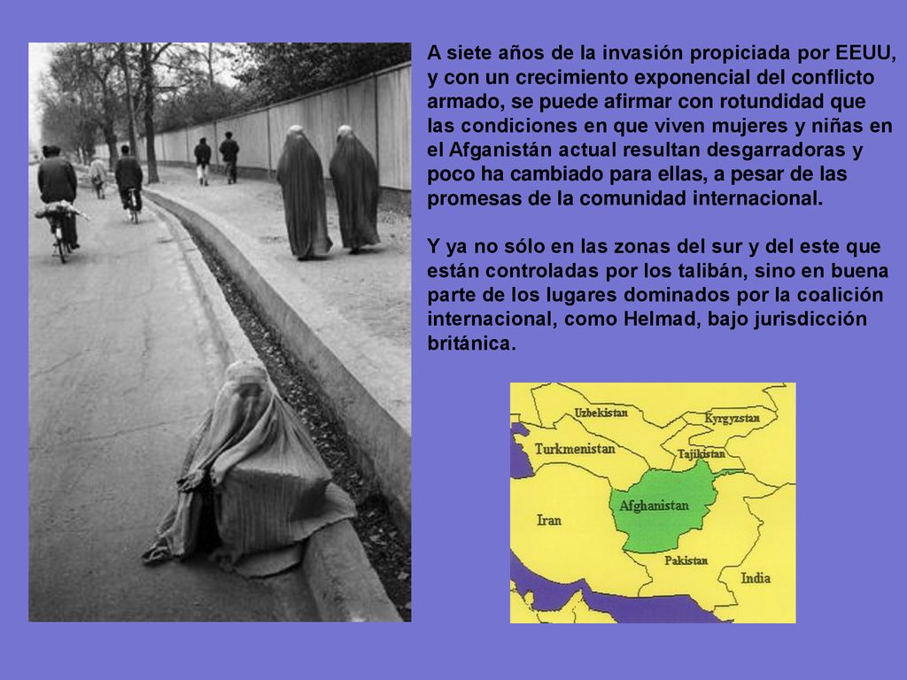 A siete años de la invasión propiciada por EEUU, y con un crecimiento exponencial del conflicto armado, se puede afirmar con rotundidad que las condiciones en que viven mujeres y niñas en el Afganistán actual resultan desgarradoras y poco ha cambiado para ellas, a pesar de las promesas de la comunidad internacional.