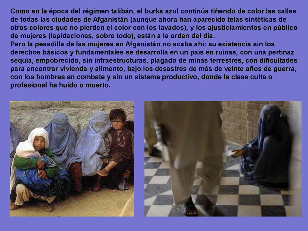 Como en la época del régimen talibán, el burka azul continúa tiñendo de color las calles de todas las ciudades de Afganistán (aunque ahora han aparecido telas sintéticas de otros colores que no pierden el color con los lavados), y los ajusticiamientos en público de mujeres (lapidaciones, sobre todo), están a la orden del día.