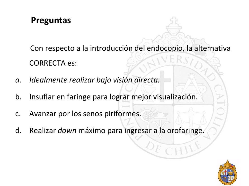 Preguntas Con respecto a la introducción del endocopio, la alternativa CORRECTA es: Idealmente realizar bajo visión directa.