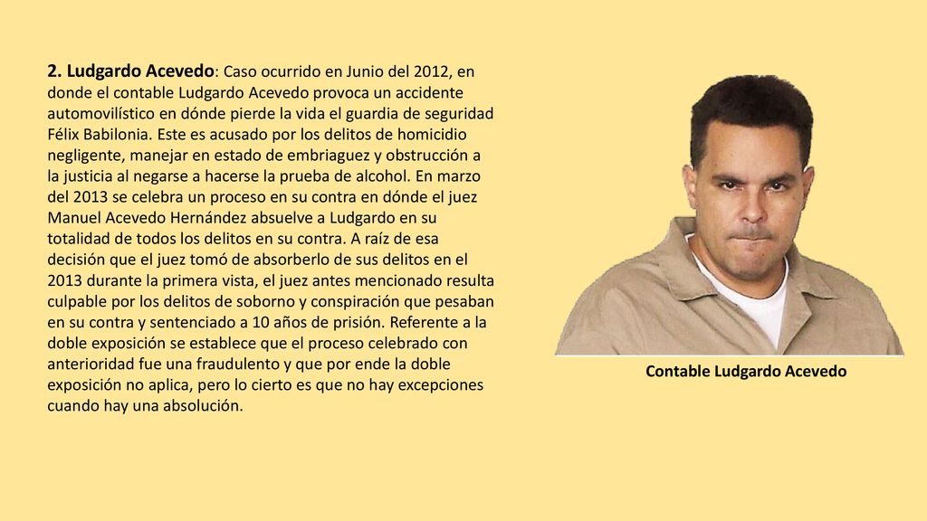2. Ludgardo Acevedo: Caso ocurrido en Junio del 2012, en donde el contable Ludgardo Acevedo provoca un accidente automovilístico en dónde pierde la vida el guardia de seguridad Félix Babilonia. Este es acusado por los delitos de homicidio negligente, manejar en estado de embriaguez y obstrucción a la justicia al negarse a hacerse la prueba de alcohol. En marzo del 2013 se celebra un proceso en su contra en dónde el juez Manuel Acevedo Hernández absuelve a Ludgardo en su totalidad de todos los delitos en su contra. A raíz de esa decisión que el juez tomó de absorberlo de sus delitos en el 2013 durante la primera vista, el juez antes mencionado resulta culpable por los delitos de soborno y conspiración que pesaban en su contra y sentenciado a 10 años de prisión. Referente a la doble exposición se establece que el proceso celebrado con anterioridad fue una fraudulento y que por ende la doble exposición no aplica, pero lo cierto es que no hay excepciones cuando hay una absolución.