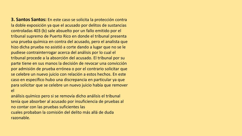 3. Santos Santos: En este caso se solicita la protección contra la doble exposición ya que el acusado por delitos de sustancias controladas 403 (b) sale absuelto por un fallo emitido por el tribunal supremo de Puerto Rico en donde el tribunal presenta una prueba química en contra del acusado, pero el analista que hizo dicha prueba no asistió a corte dando a lugar que no se le pudiese contrainterrogar acerca del análisis por lo cual el tribunal procede a la absorción del acusado. El tribunal por su parte tiene en sus manos la decisión de revocar una convicción por admisión de prueba errónea o por el contrario solicitar que se celebre un nuevo juicio con relación a estos hechos. En este caso en específico hubo una discrepancia en particular ya que para solicitar que se celebre un nuevo juicio había que remover el