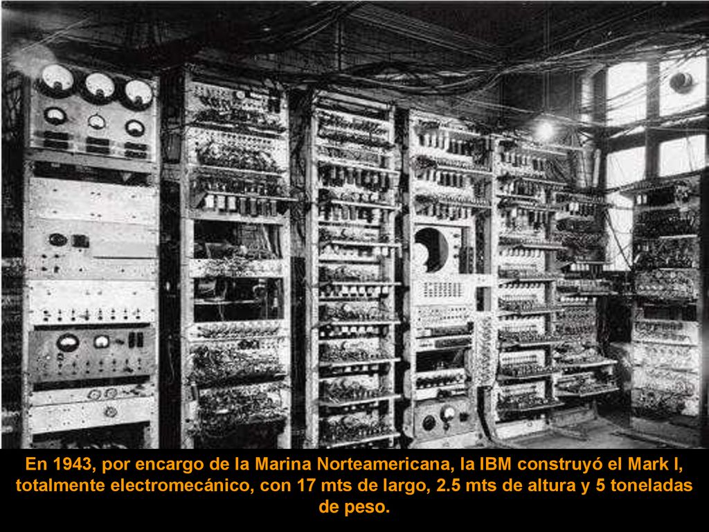 En 1943, por encargo de la Marina Norteamericana, la IBM construyó el Mark I, totalmente electromecánico, con 17 mts de largo, 2.5 mts de altura y 5 toneladas de peso.
