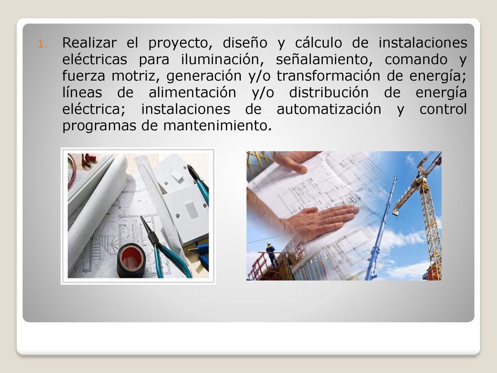 Realizar el proyecto, diseño y cálculo de instalaciones eléctricas para iluminación, señalamiento, comando y fuerza motriz, generación y/o transformación de energía; líneas de alimentación y/o distribución de energía eléctrica; instalaciones de automatización y control programas de mantenimiento.