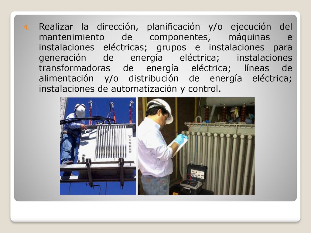 Realizar la dirección, planificación y/o ejecución del mantenimiento de componentes, máquinas e instalaciones eléctricas; grupos e instalaciones para generación de energía eléctrica; instalaciones transformadoras de energía eléctrica; líneas de alimentación y/o distribución de energía eléctrica; instalaciones de automatización y control.