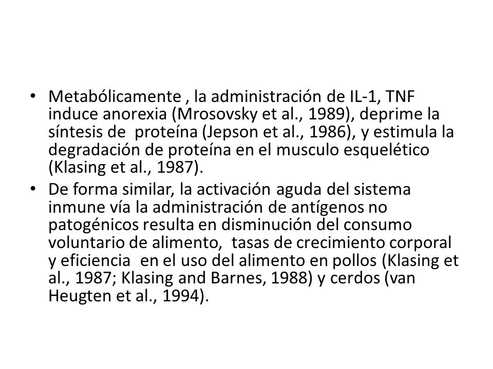 Metabólicamente , la administración de IL-1, TNF induce anorexia (Mrosovsky et al., 1989), deprime la síntesis de proteína (Jepson et al., 1986), y estimula la degradación de proteína en el musculo esquelético (Klasing et al., 1987).