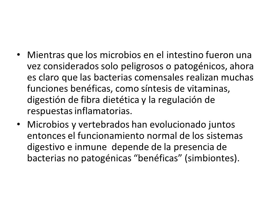 Mientras que los microbios en el intestino fueron una vez considerados solo peligrosos o patogénicos, ahora es claro que las bacterias comensales realizan muchas funciones benéficas, como síntesis de vitaminas, digestión de fibra dietética y la regulación de respuestas inflamatorias.