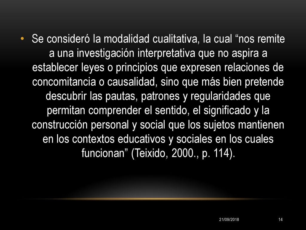 Se consideró la modalidad cualitativa, la cual nos remite a una investigación interpretativa que no aspira a establecer leyes o principios que expresen relaciones de concomitancia o causalidad, sino que más bien pretende descubrir las pautas, patrones y regularidades que permitan comprender el sentido, el significado y la construcción personal y social que los sujetos mantienen en los contextos educativos y sociales en los cuales funcionan (Teixido, 2000., p. 114).