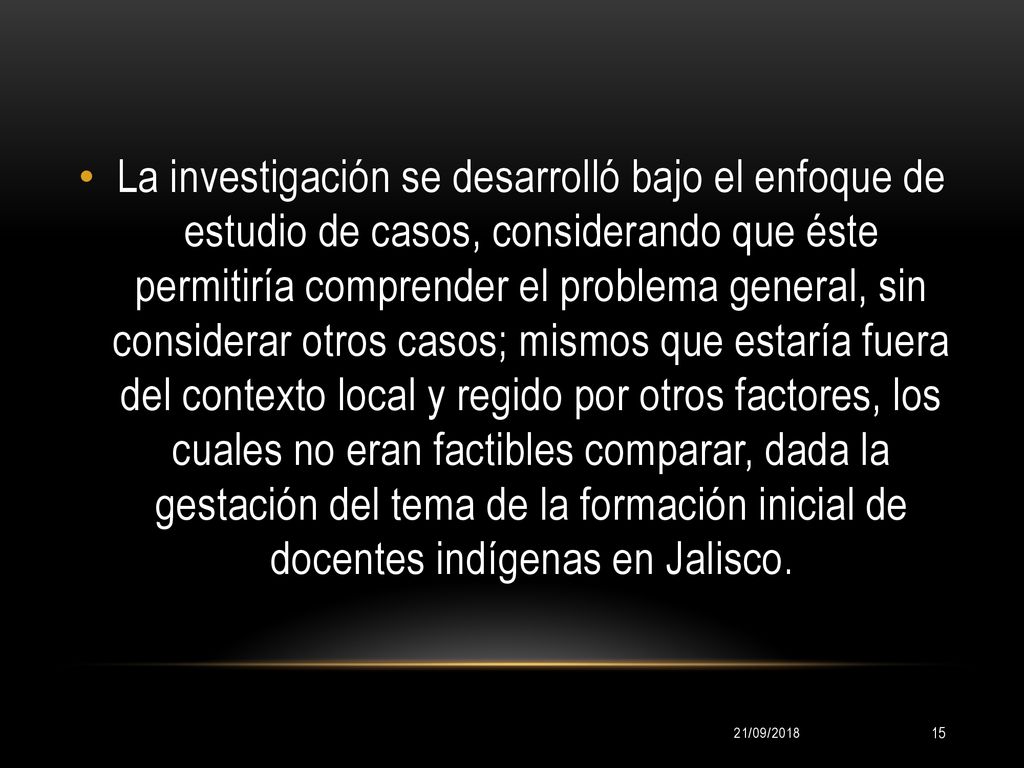 La investigación se desarrolló bajo el enfoque de estudio de casos, considerando que éste permitiría comprender el problema general, sin considerar otros casos; mismos que estaría fuera del contexto local y regido por otros factores, los cuales no eran factibles comparar, dada la gestación del tema de la formación inicial de docentes indígenas en Jalisco.