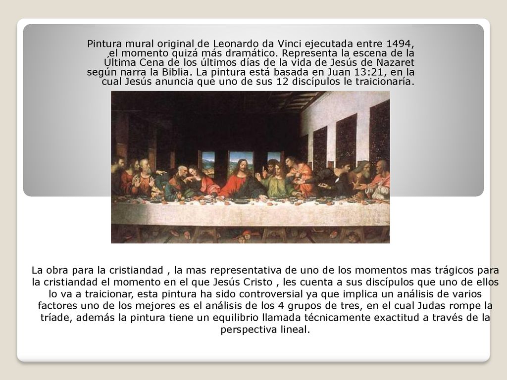 Pintura mural original de Leonardo da Vinci ejecutada entre 1494, el momento quizá más dramático. Representa la escena de la Última Cena de los últimos días de la vida de Jesús de Nazaret según narra la Biblia. La pintura está basada en Juan 13:21, en la cual Jesús anuncia que uno de sus 12 discípulos le traicionaría.