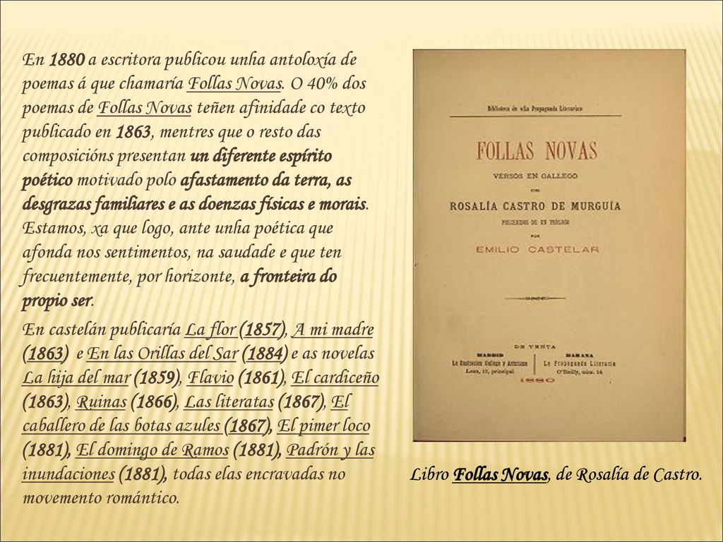 En 1880 a escritora publicou unha antoloxía de poemas á que chamaría Follas Novas. O 40% dos poemas de Follas Novas teñen afinidade co texto publicado en 1863, mentres que o resto das composicións presentan un diferente espírito poético motivado polo afastamento da terra, as desgrazas familiares e as doenzas físicas e morais. Estamos, xa que logo, ante unha poética que afonda nos sentimentos, na saudade e que ten frecuentemente, por horizonte, a fronteira do propio ser.