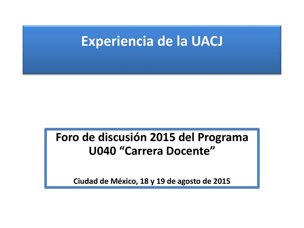 Experiencia de la UACJ Foro de discusión 2015 del Programa U040 Carrera Docente Ciudad de México, 18 y 19 de agosto de