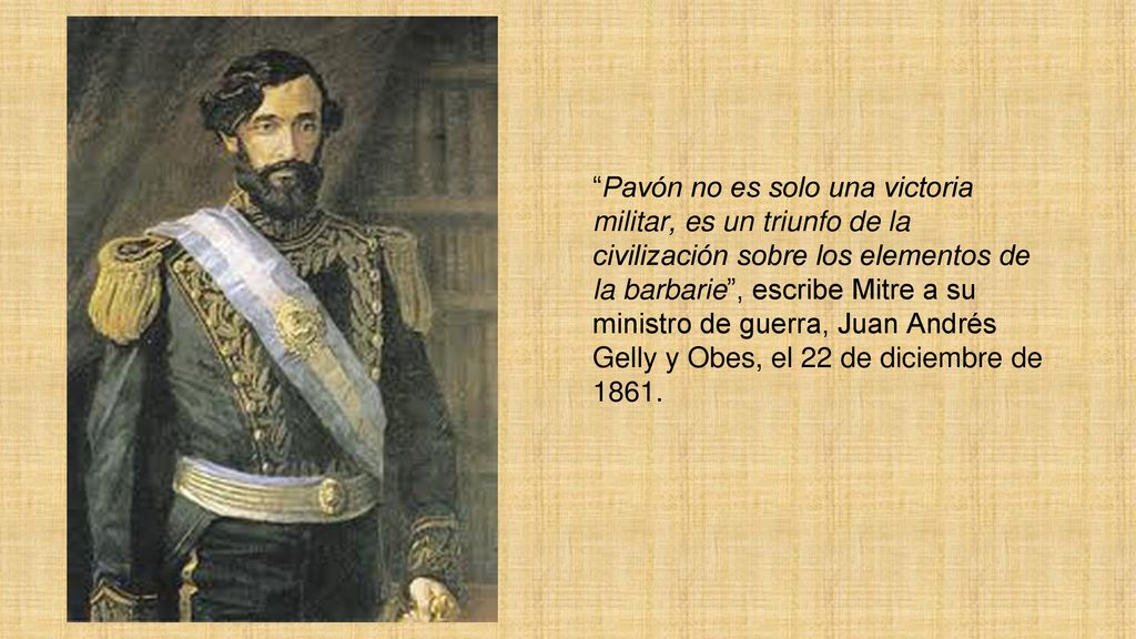 Pavón no es solo una victoria militar, es un triunfo de la civilización sobre los elementos de la barbarie , escribe Mitre a su ministro de guerra, Juan Andrés Gelly y Obes, el 22 de diciembre de 1861.