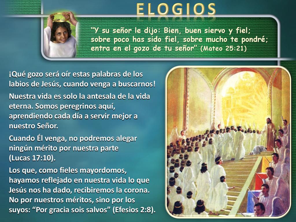 ELOGIOS Y su señor le dijo: Bien, buen siervo y fiel; sobre poco has sido fiel, sobre mucho te pondré; entra en el gozo de tu señor (Mateo 25:21)