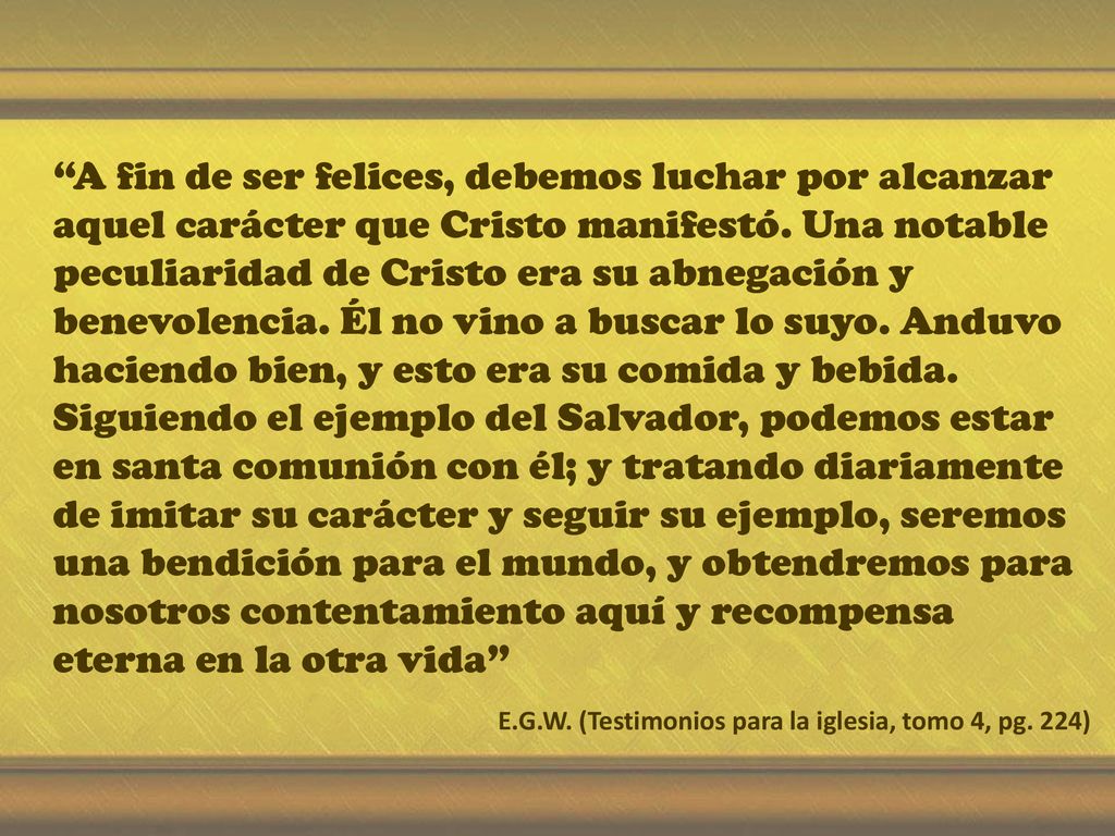 A fin de ser felices, debemos luchar por alcanzar aquel carácter que Cristo manifestó. Una notable peculiaridad de Cristo era su abnegación y benevolencia. Él no vino a buscar lo suyo. Anduvo haciendo bien, y esto era su comida y bebida. Siguiendo el ejemplo del Salvador, podemos estar en santa comunión con él; y tratando diariamente de imitar su carácter y seguir su ejemplo, seremos una bendición para el mundo, y obtendremos para nosotros contentamiento aquí y recompensa eterna en la otra vida