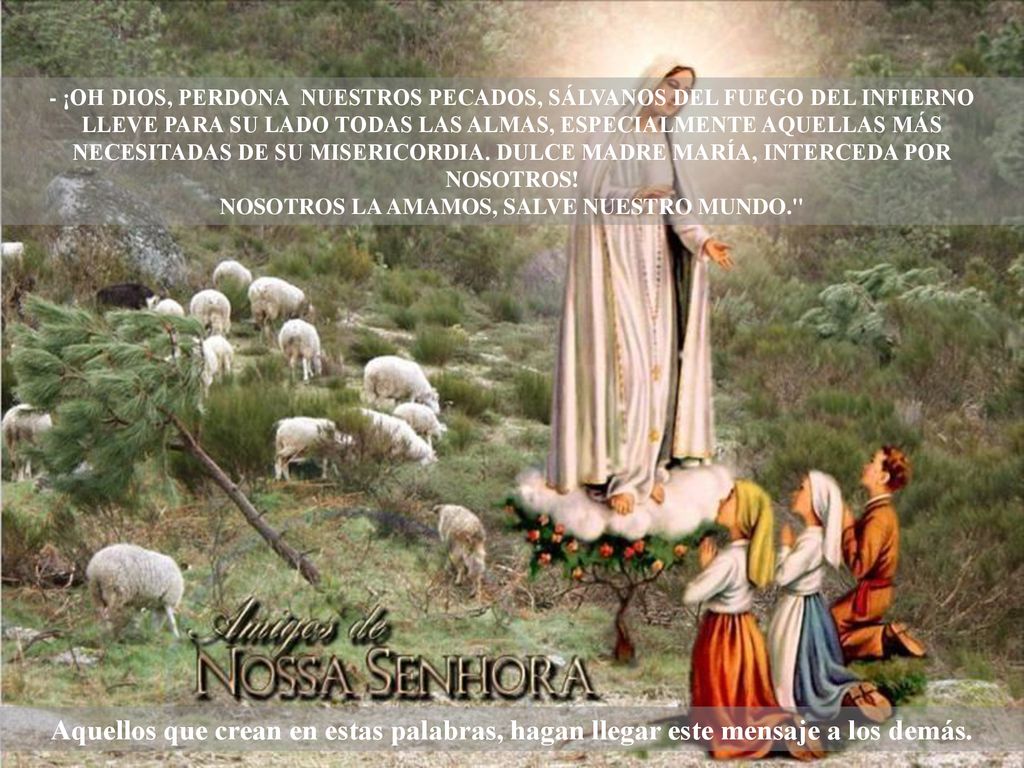 - ¡OH DIOS, PERDONA NUESTROS PECADOS, SÁLVANOS DEL FUEGO DEL INFIERNO LLEVE PARA SU LADO TODAS LAS ALMAS, ESPECIALMENTE AQUELLAS MÁS NECESITADAS DE SU MISERICORDIA. DULCE MADRE MARÍA, INTERCEDA POR NOSOTROS! NOSOTROS LA AMAMOS, SALVE NUESTRO MUNDO.