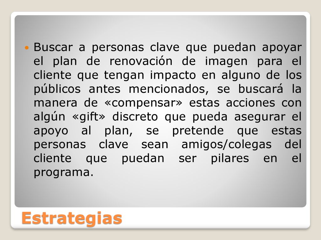 Buscar a personas clave que puedan apoyar el plan de renovación de imagen para el cliente que tengan impacto en alguno de los públicos antes mencionados, se buscará la manera de «compensar» estas acciones con algún «gift» discreto que pueda asegurar el apoyo al plan, se pretende que estas personas clave sean amigos/colegas del cliente que puedan ser pilares en el programa.