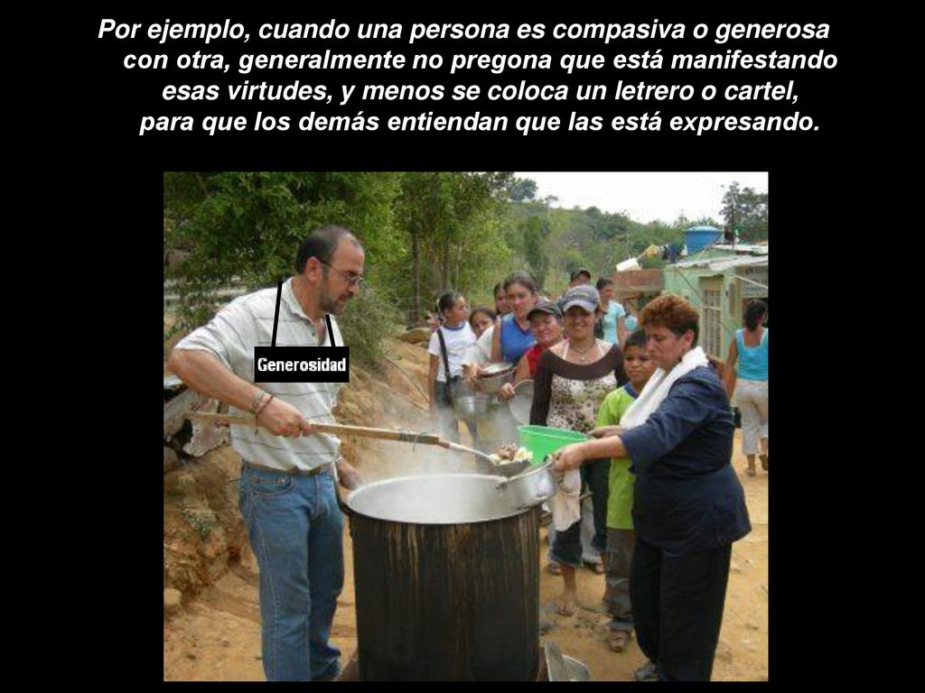 Por ejemplo, cuando una persona es compasiva o generosa con otra, generalmente no pregona que está manifestando esas virtudes, y menos se coloca un letrero o cartel, para que los demás entiendan que las está expresando.